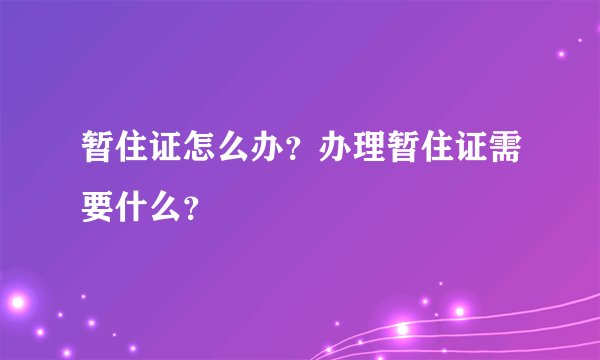 暂住证怎么办?办理暂住证需要什么?