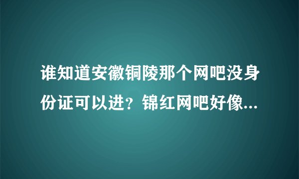 谁知道安徽铜陵那个网吧没身份证可以进?锦红网吧好像关门了!